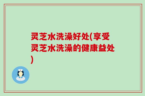 灵芝水洗澡好处(享受灵芝水洗澡的健康益处)