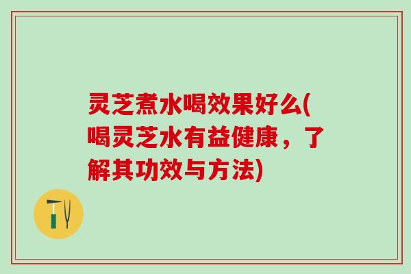 灵芝煮水喝效果好么(喝灵芝水有益健康，了解其功效与方法)