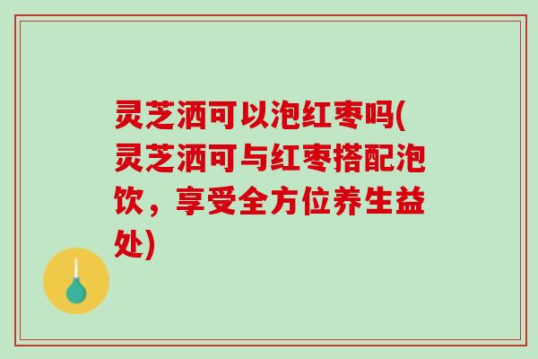 灵芝洒可以泡红枣吗(灵芝洒可与红枣搭配泡饮，享受全方位养生益处)