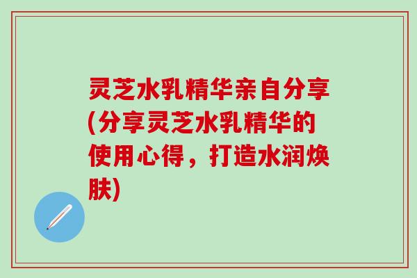 灵芝水乳精华亲自分享(分享灵芝水乳精华的使用心得，打造水润焕肤)