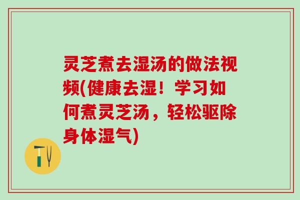 灵芝煮去湿汤的做法视频(健康去湿！学习如何煮灵芝汤，轻松驱除身体湿气)