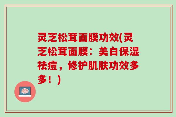 灵芝松茸面膜功效(灵芝松茸面膜：美白保湿祛痘，修护肌肤功效多多！)