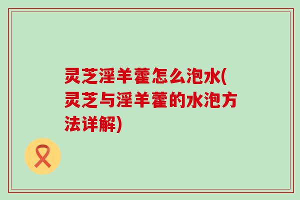 灵芝淫羊藿怎么泡水(灵芝与淫羊藿的水泡方法详解)