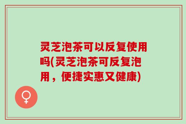 灵芝泡茶可以反复使用吗(灵芝泡茶可反复泡用，便捷实惠又健康)