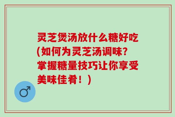 灵芝煲汤放什么糖好吃(如何为灵芝汤调味？掌握糖量技巧让你享受美味佳肴！)