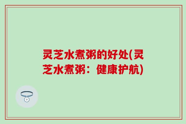灵芝水煮粥的好处(灵芝水煮粥：健康护航)
