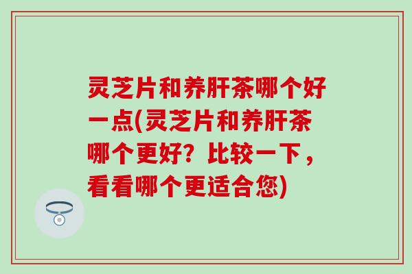 灵芝片和养肝茶哪个好一点(灵芝片和养肝茶哪个更好？比较一下，看看哪个更适合您)