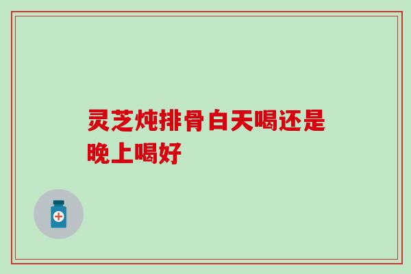 灵芝炖排骨白天喝还是晚上喝好
