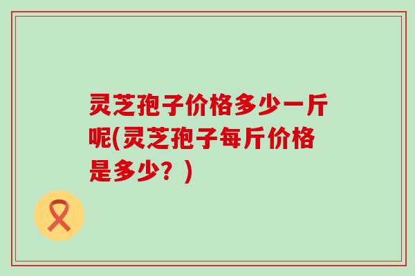 灵芝孢子价格多少一斤呢(灵芝孢子每斤价格是多少？)