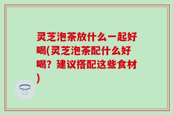 灵芝泡茶放什么一起好喝(灵芝泡茶配什么好喝？建议搭配这些食材)