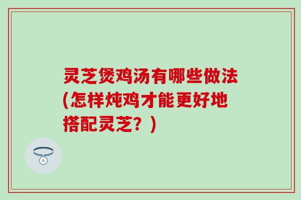 灵芝煲鸡汤有哪些做法(怎样炖鸡才能更好地搭配灵芝？)