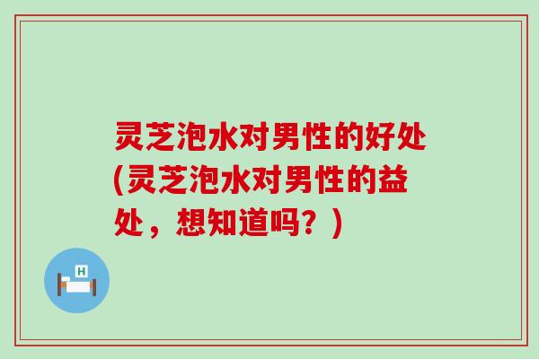 灵芝泡水对男性的好处(灵芝泡水对男性的益处，想知道吗？)