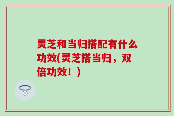 灵芝和当归搭配有什么功效(灵芝搭当归，双倍功效！)