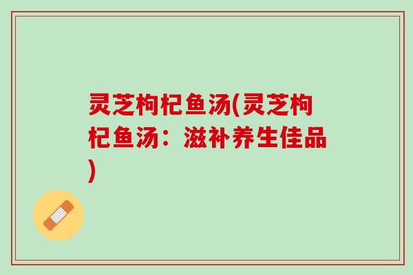 灵芝枸杞鱼汤(灵芝枸杞鱼汤：滋补养生佳品)