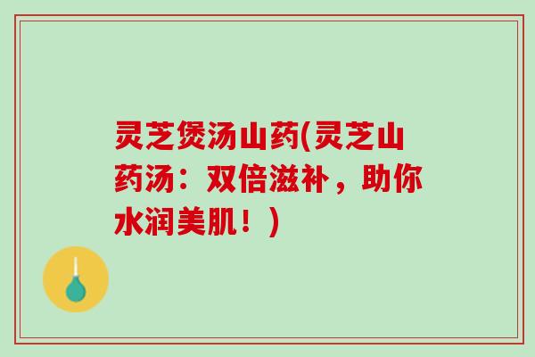 灵芝煲汤山药(灵芝山药汤：双倍滋补，助你水润美肌！)