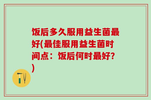 饭后多久服用益生菌最好(最佳服用益生菌时间点：饭后何时最好？)