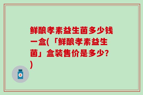 鲜酿孝素益生菌多少钱一盒(「鲜酿孝素益生菌」盒装售价是多少？)