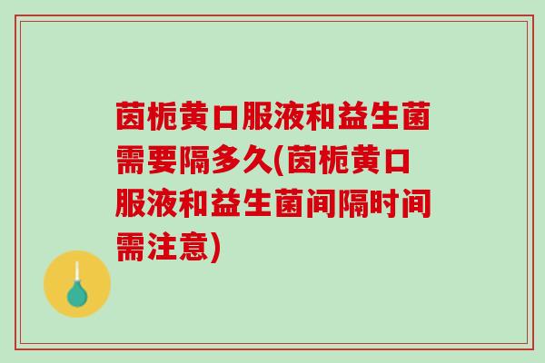 茵栀黄口服液和益生菌需要隔多久(茵栀黄口服液和益生菌间隔时间需注意)