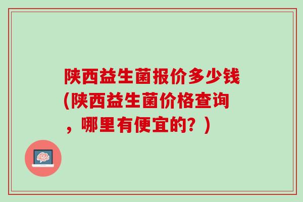 陕西益生菌报价多少钱(陕西益生菌价格查询，哪里有便宜的？)