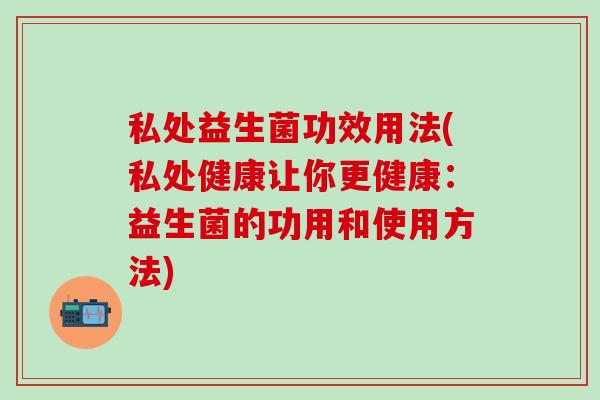 私处益生菌功效用法(私处健康让你更健康：益生菌的功用和使用方法)