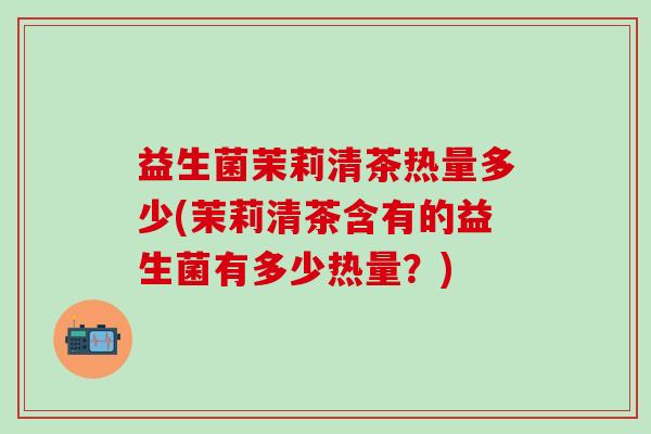 益生菌茉莉清茶热量多少(茉莉清茶含有的益生菌有多少热量？)
