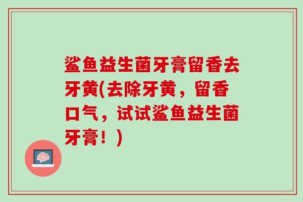 鲨鱼益生菌牙膏留香去牙黄(去除牙黄，留香口气，试试鲨鱼益生菌牙膏！)