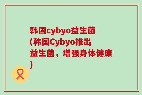 韩国cybyo益生菌(韩国Cybyo推出益生菌，增强身体健康)
