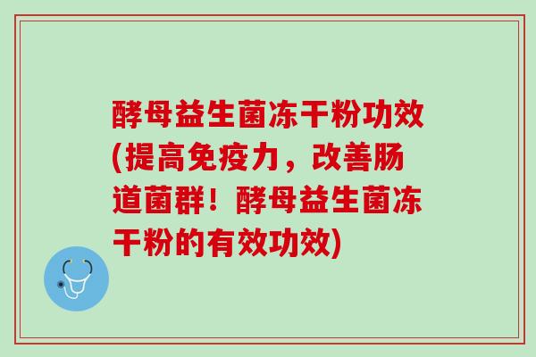 酵母益生菌冻干粉功效(提高免疫力，改善肠道菌群！酵母益生菌冻干粉的有效功效)