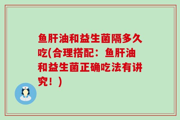 鱼肝油和益生菌隔多久吃(合理搭配：鱼肝油和益生菌正确吃法有讲究！)