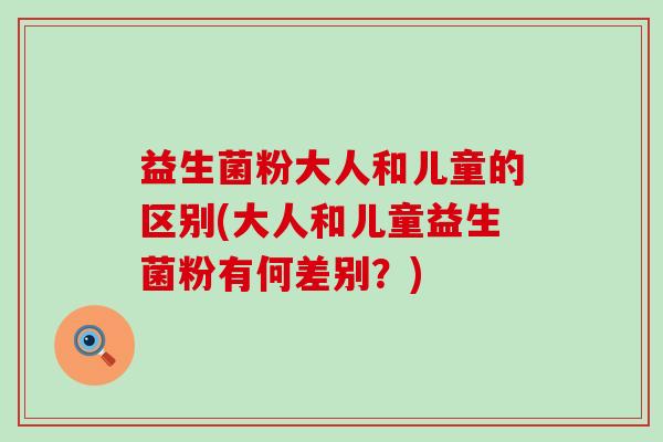 益生菌粉大人和儿童的区别(大人和儿童益生菌粉有何差别？)