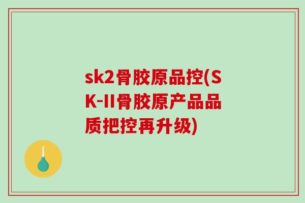 sk2骨胶原品控(SK-II骨胶原产品品质把控再升级) sk2骨胶原品控(SK-II骨胶原产品品质把控再升级)