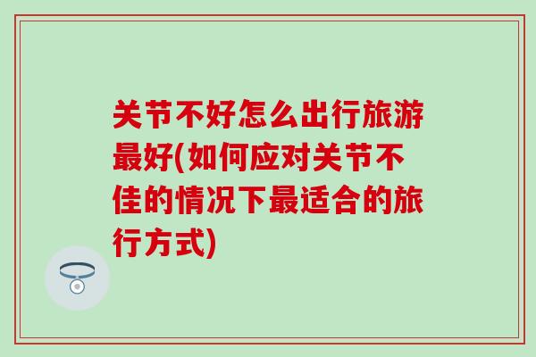 关节不好怎么出行旅游最好(如何应对关节不佳的情况下最适合的旅行方式)