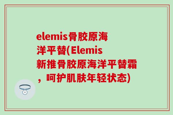 elemis骨胶原海洋平替(Elemis新推骨胶原海洋平替霜，呵护肌肤年轻状态)