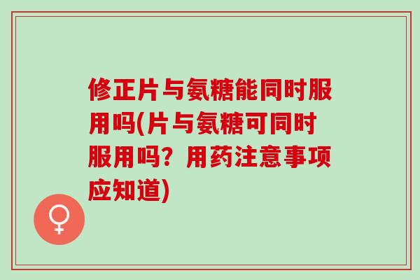 修正片与氨糖能同时服用吗(片与氨糖可同时服用吗？用药注意事项应知道)