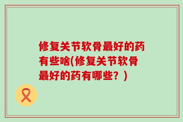 修复关节软骨最好的药有些啥(修复关节软骨最好的药有哪些？)