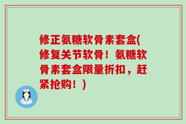 修正氨糖软骨素套盒(修复关节软骨！氨糖软骨素套盒限量折扣，赶紧抢购！)