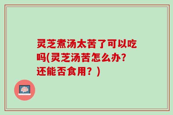灵芝煮汤太苦了可以吃吗(灵芝汤苦怎么办？还能否食用？)