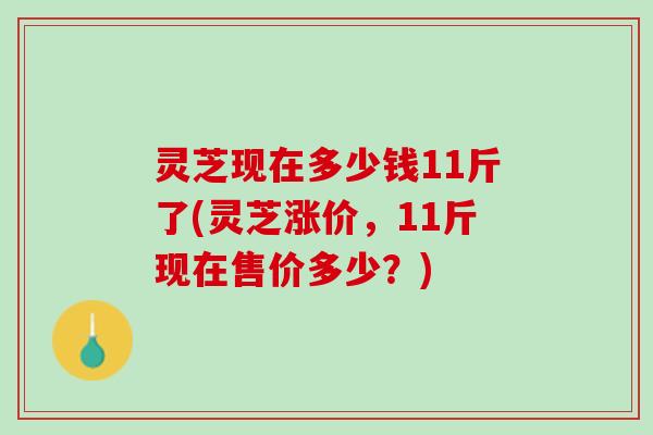 灵芝现在多少钱11斤了(灵芝涨价，11斤现在售价多少？)