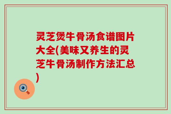 灵芝煲牛骨汤食谱图片大全(美味又养生的灵芝牛骨汤制作方法汇总)