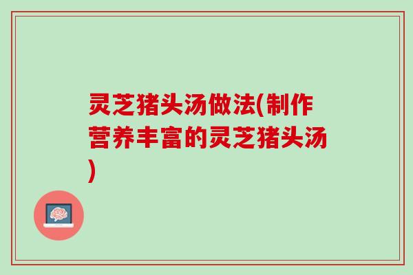 灵芝猪头汤做法(制作营养丰富的灵芝猪头汤)