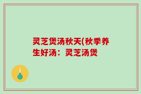 灵芝煲汤秋天(秋季养生好汤：灵芝汤煲