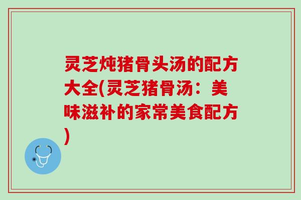 灵芝炖猪骨头汤的配方大全(灵芝猪骨汤：美味滋补的家常美食配方)