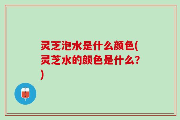 灵芝泡水是什么颜色(灵芝水的颜色是什么？)