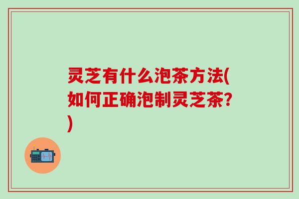 灵芝有什么泡茶方法(如何正确泡制灵芝茶？)