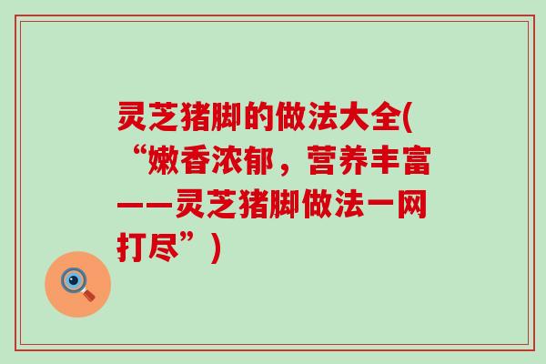 灵芝猪脚的做法大全(“嫩香浓郁，营养丰富——灵芝猪脚做法一网打尽”)