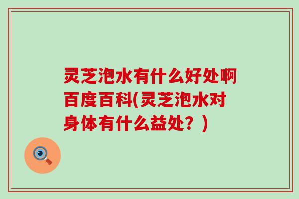 灵芝泡水有什么好处啊百度百科(灵芝泡水对身体有什么益处？)