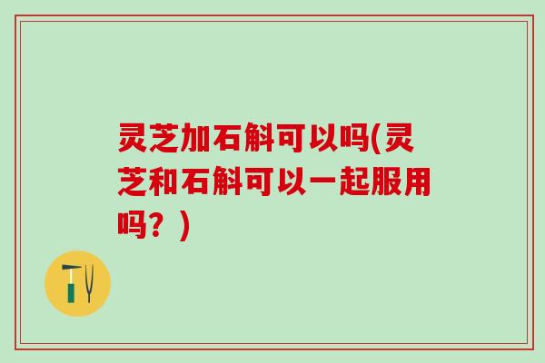 灵芝加石斛可以吗(灵芝和石斛可以一起服用吗？)