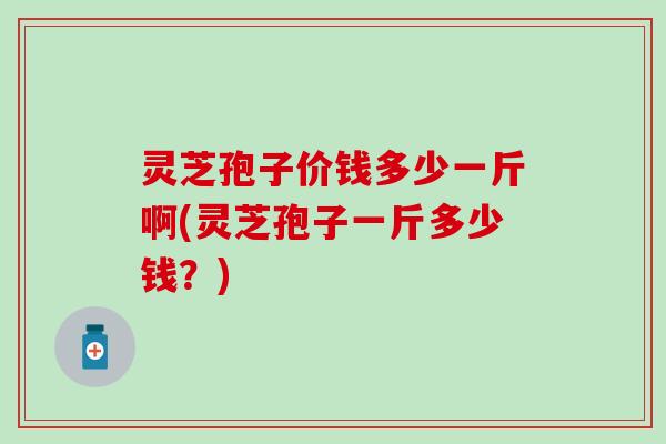 灵芝孢子价钱多少一斤啊(灵芝孢子一斤多少钱？)
