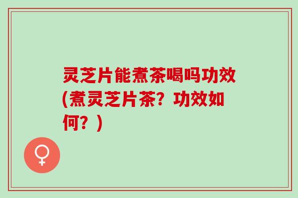 灵芝片能煮茶喝吗功效(煮灵芝片茶？功效如何？)