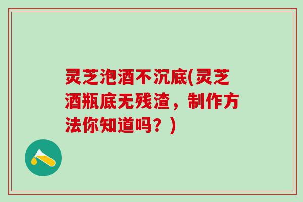 灵芝泡酒不沉底(灵芝酒瓶底无残渣，制作方法你知道吗？)